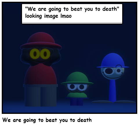 We are going to beat you to death