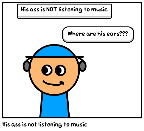 His ass is not listening to music