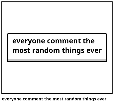 everyone comment the most random things ever