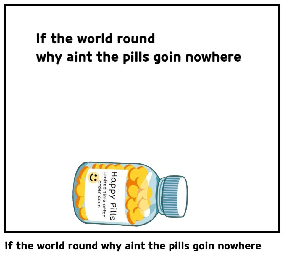 If the world round why aint the pills goin nowhere