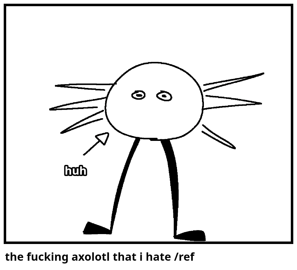 the fucking axolotl that i hate /ref
